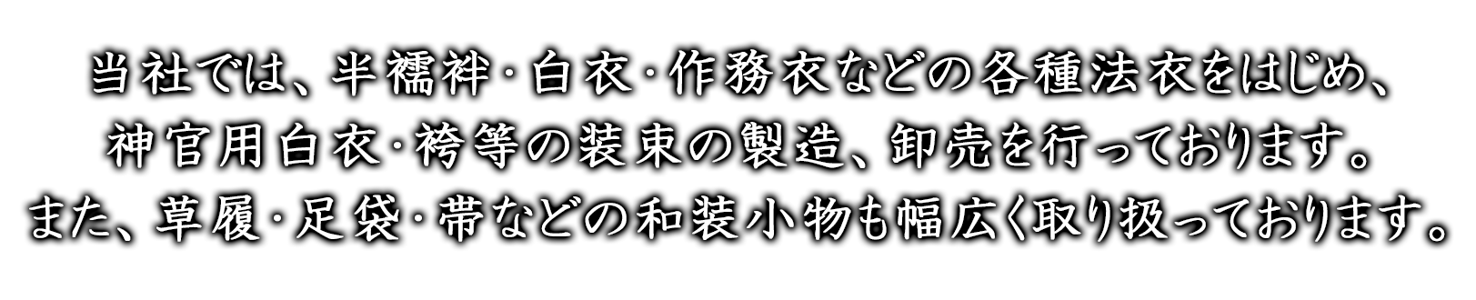 当社では、半襦袢・白衣・作務衣などの各種法衣をはじめ、神官用白衣・袴等の装束の製造、卸売を行っております。